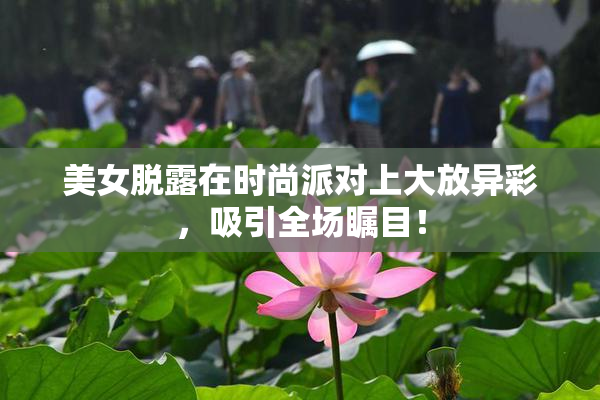 美女脱露在时尚派对上大放异彩，吸引全场瞩目！