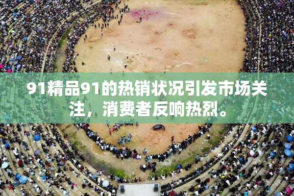 91精品91的热销状况引发市场关注，消费者反响热烈。