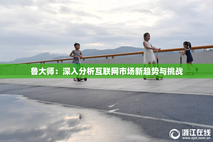鲁大师：深入分析互联网市场新趋势与挑战