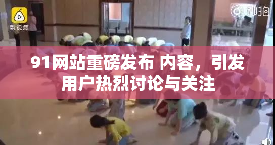 91网站重磅发布 内容，引发用户热烈讨论与关注