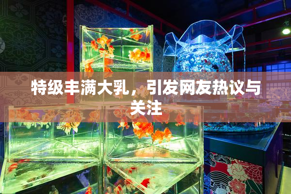 特级丰满大乳，引发网友热议与关注