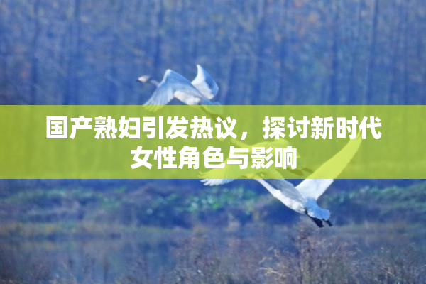 国产熟妇引发热议，探讨新时代女性角色与影响