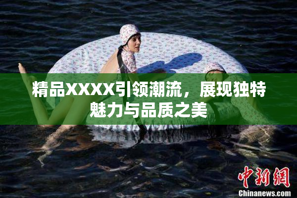 精品XXXX引领潮流，展现独特魅力与品质之美
