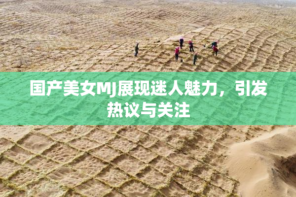 国产美女MJ展现迷人魅力，引发热议与关注