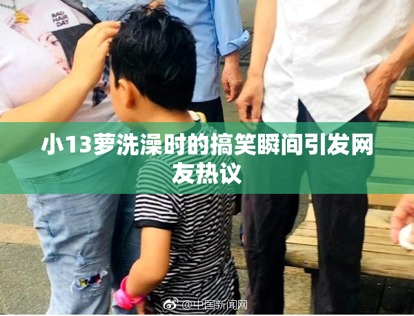 小13萝洗澡时的搞笑瞬间引发网友热议