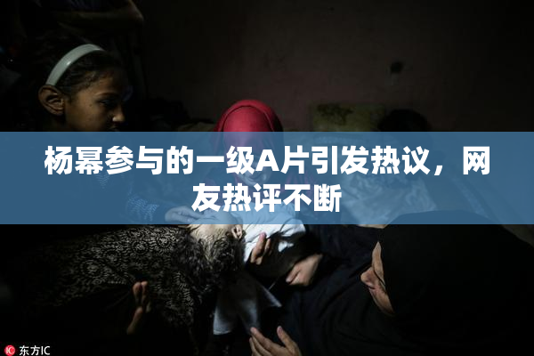 杨幂参与的一级A片引发热议，网友热评不断