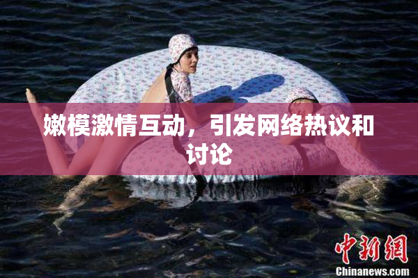 嫩模激情互动，引发网络热议和讨论