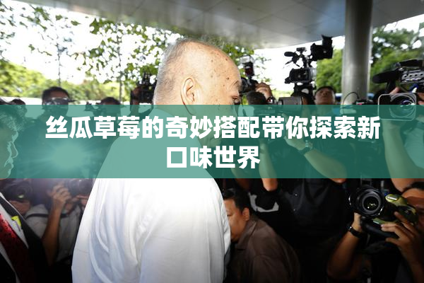 丝瓜草莓的奇妙搭配带你探索新口味世界