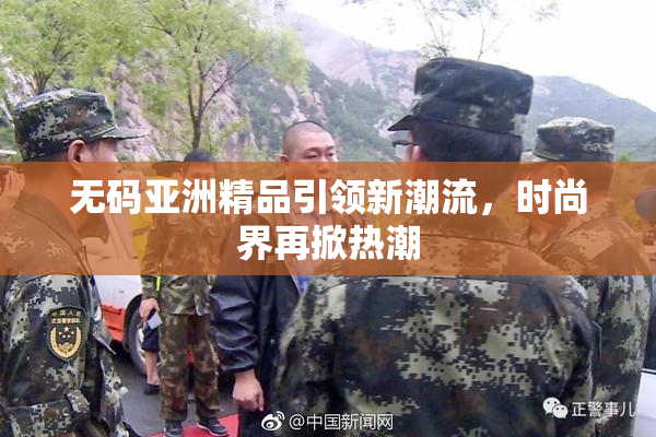 无码亚洲精品引领新潮流，时尚界再掀热潮