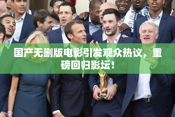 国产无删版电影引发观众热议，重磅回归影坛！