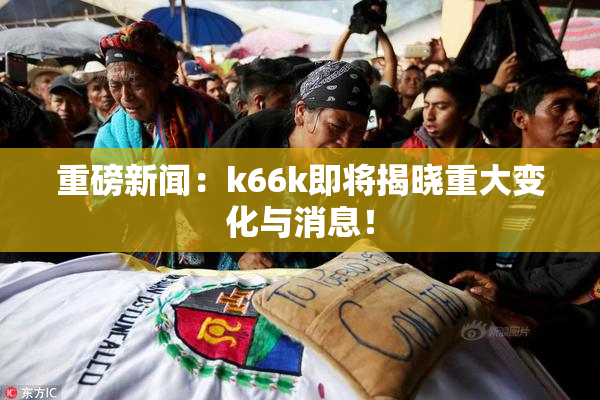 重磅新闻：k66k即将揭晓重大变化与消息！