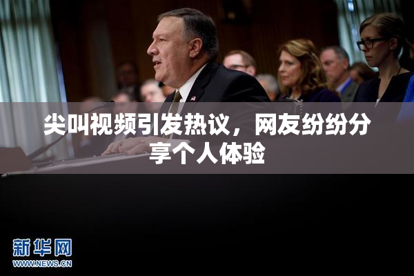 尖叫视频引发热议，网友纷纷分享个人体验