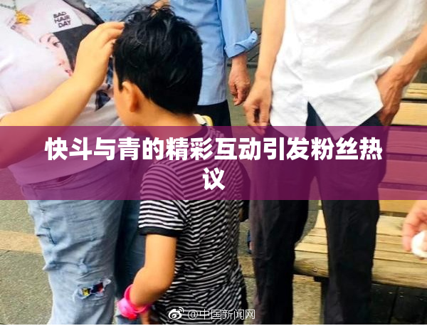 快斗与青的精彩互动引发粉丝热议