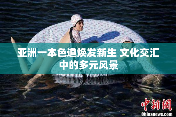 亚洲一本色道焕发新生 文化交汇中的多元风景