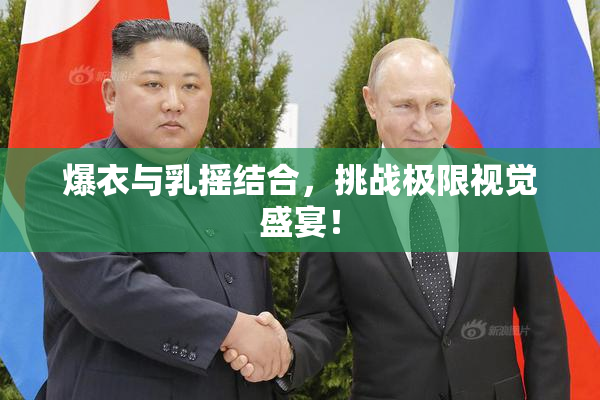 爆衣与乳摇结合，挑战极限视觉盛宴！