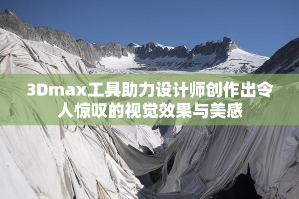 3Dmax工具助力设计师创作出令人惊叹的视觉效果与美感
