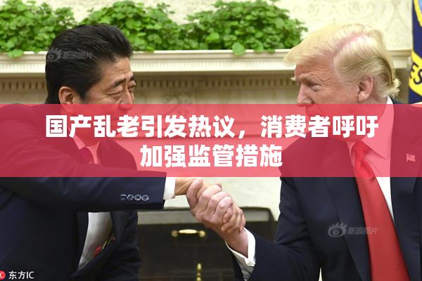 国产乱老引发热议，消费者呼吁加强监管措施