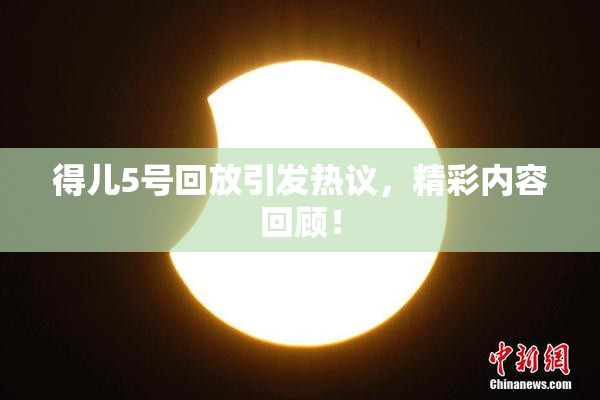 得儿5号回放引发热议，精彩内容回顾！