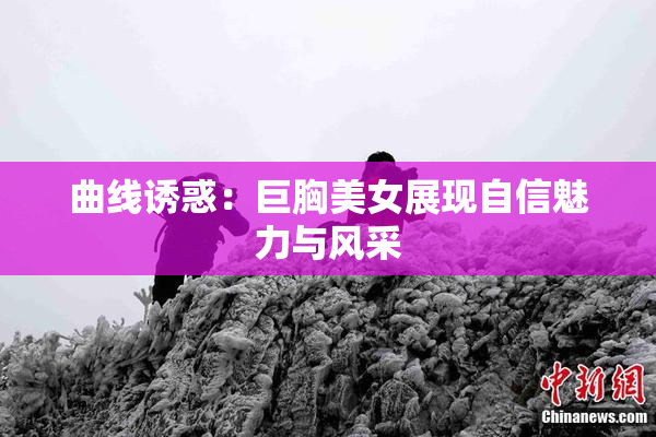 曲线诱惑：巨胸美女展现自信魅力与风采