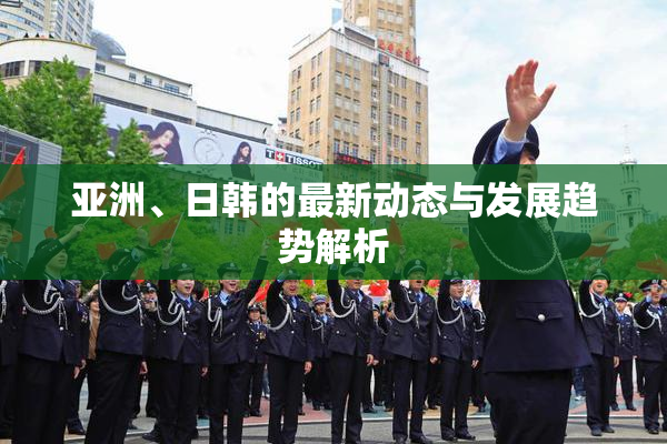 亚洲、日韩的最新动态与发展趋势解析