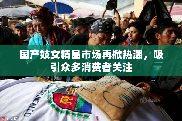 国产妓女精品市场再掀热潮，吸引众多消费者关注