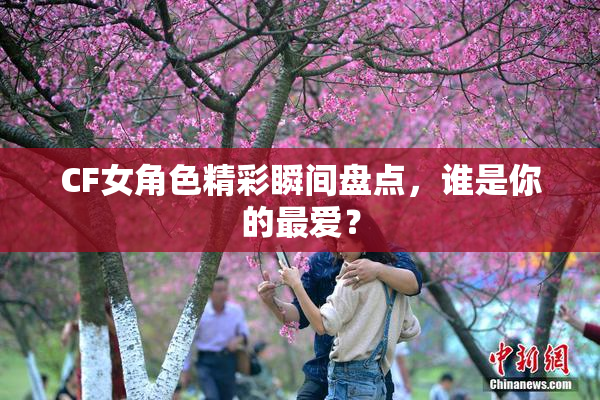 CF女角色精彩瞬间盘点，谁是你的最爱？