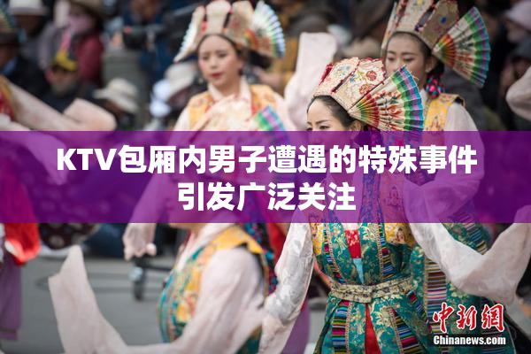 KTV包厢内男子遭遇的特殊事件引发广泛关注