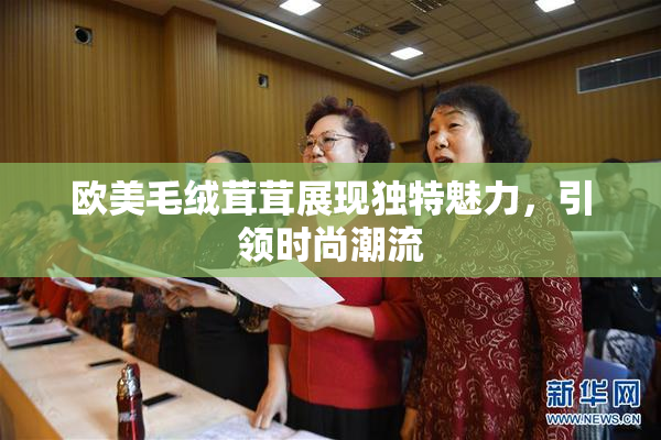 欧美毛绒茸茸展现独特魅力，引领时尚潮流