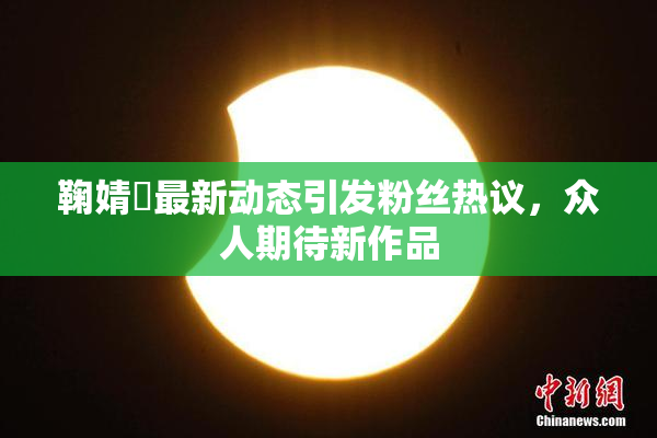 鞠婧祎最新动态引发粉丝热议，众人期待新作品