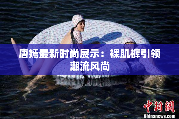唐嫣最新时尚展示：裸肌裤引领潮流风尚