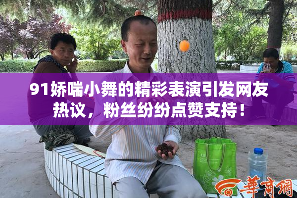91娇喘小舞的精彩表演引发网友热议，粉丝纷纷点赞支持！