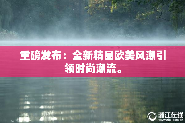 重磅发布：全新精品欧美风潮引领时尚潮流。
