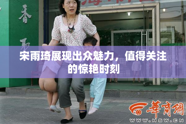 宋雨琦展现出众魅力，值得关注的惊艳时刻
