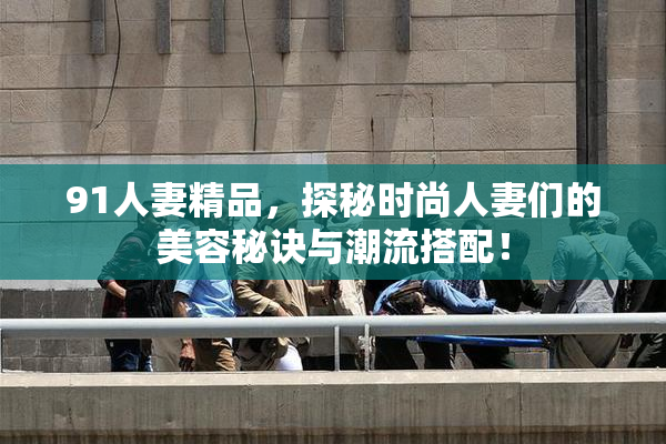 91人妻精品，探秘时尚人妻们的美容秘诀与潮流搭配！