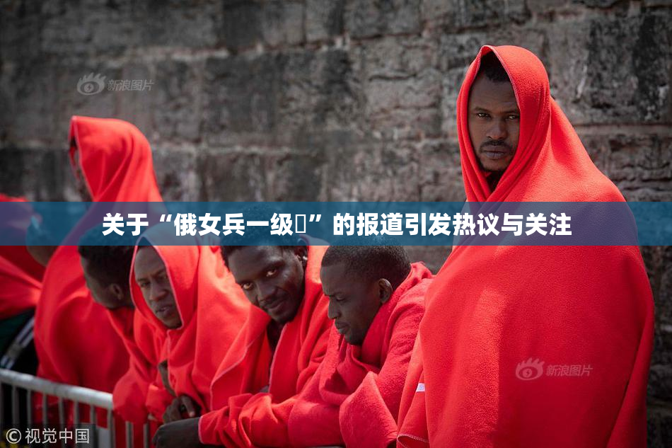 关于“俄女兵一级婬”的报道引发热议与关注