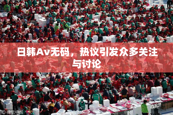 日韩Av无码，热议引发众多关注与讨论