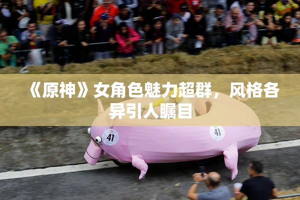 《原神》女角色魅力超群，风格各异引人瞩目