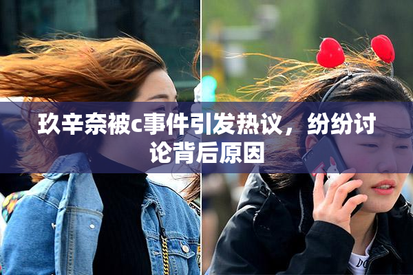 玖辛奈被c事件引发热议，纷纷讨论背后原因