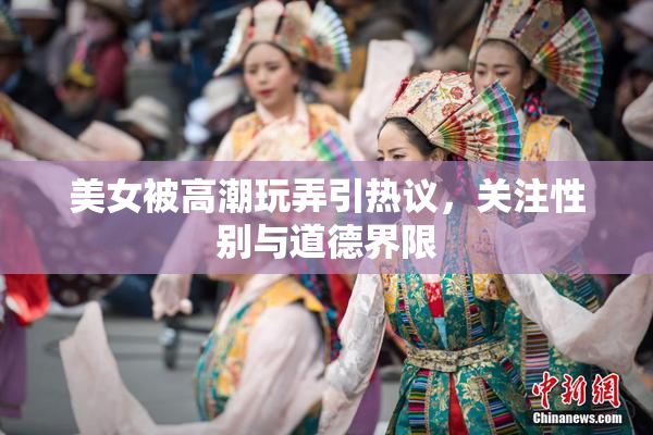美女被高潮玩弄引热议，关注性别与道德界限