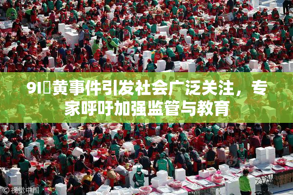 9I婬黄事件引发社会广泛关注，专家呼吁加强监管与教育