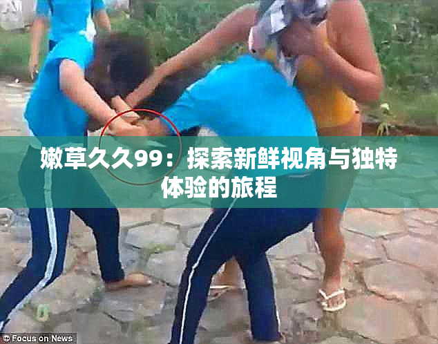 嫩草久久99：探索新鲜视角与独特体验的旅程