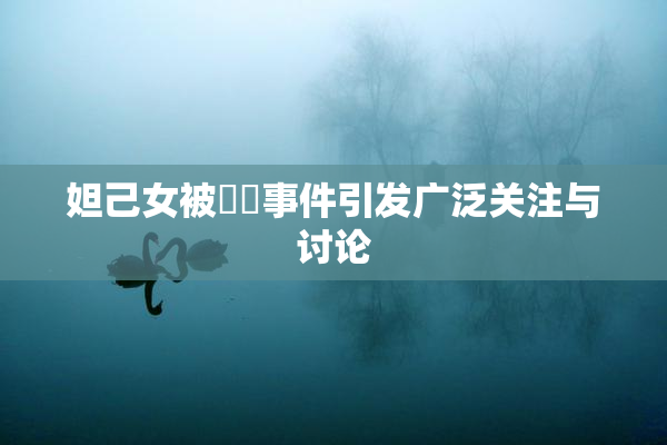 妲己女被❌‌事件引发广泛关注与讨论