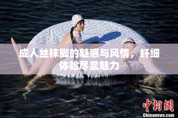 成人丝袜脚的魅惑与风情，纤细体验尽显魅力