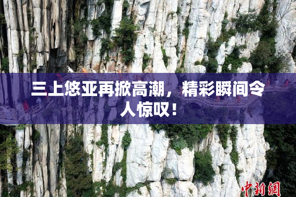三上悠亚再掀高潮，精彩瞬间令人惊叹！