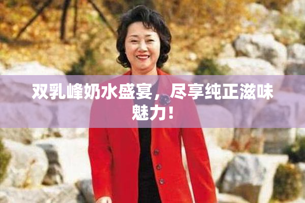 双乳峰奶水盛宴，尽享纯正滋味魅力！