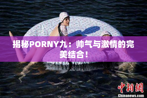揭秘PORNY九：帅气与激情的完美结合！