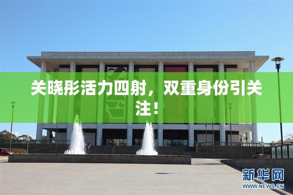 关晓彤活力四射，双重身份引关注！