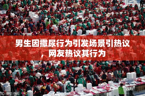 男生因撒尿行为引发场景引热议，网友热议其行为