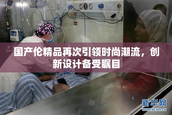 国产伦精品再次引领时尚潮流，创新设计备受瞩目