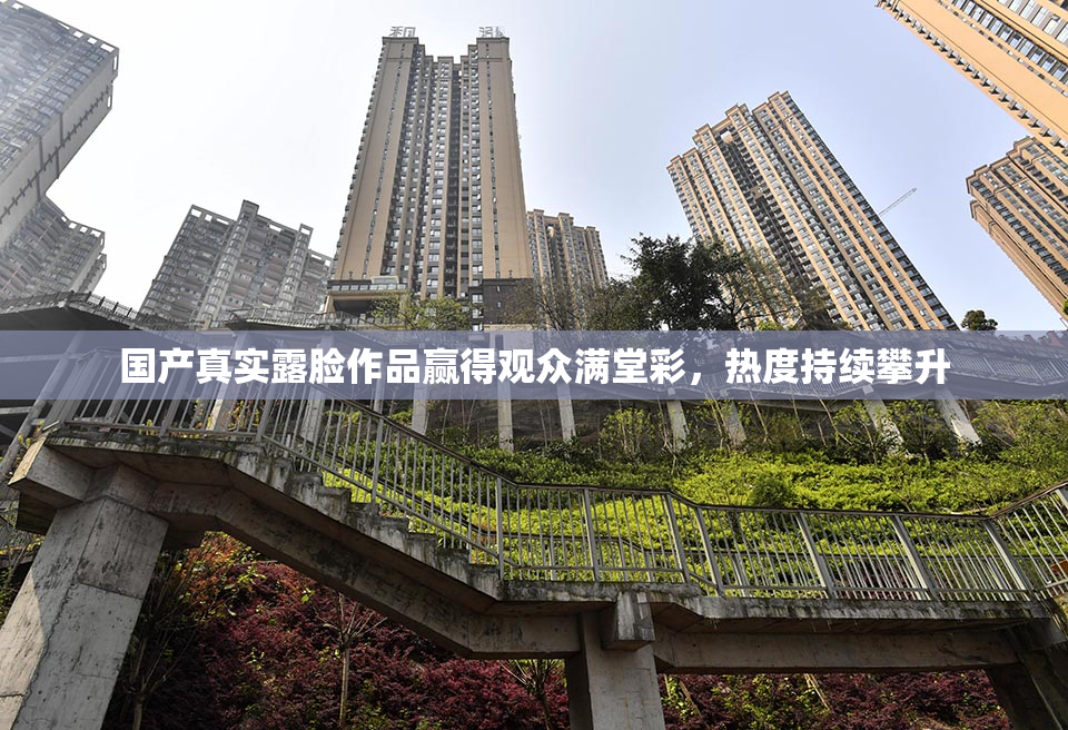 国产真实露脸作品赢得观众满堂彩，热度持续攀升